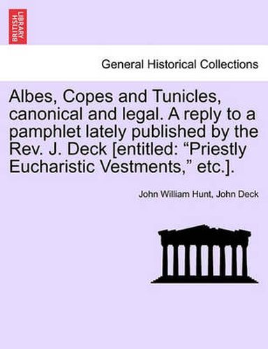 Cover image for Albes, Copes and Tunicles, Canonical and Legal. a Reply to a Pamphlet Lately Published by the Rev. J. Deck [entitled: Priestly Eucharistic Vestments, Etc.].