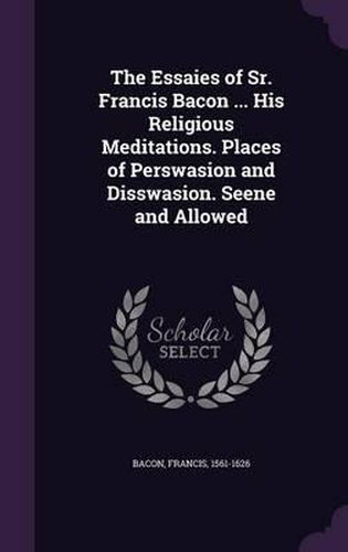 The Essaies of Sr. Francis Bacon ... His Religious Meditations. Places of Perswasion and Disswasion. Seene and Allowed