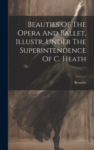 Cover image for Beauties Of The Opera And Ballet, Illustr. Under The Superintendence Of C. Heath