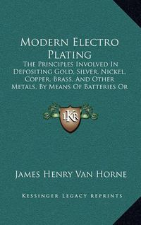 Cover image for Modern Electro Plating: The Principles Involved in Depositing Gold, Silver, Nickel, Copper, Brass, and Other Metals, by Means of Batteries or Dynamos (1897)