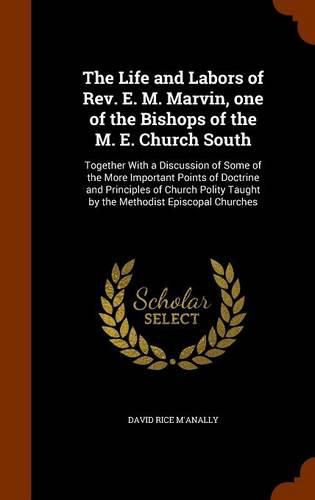 The Life and Labors of REV. E. M. Marvin, One of the Bishops of the M. E. Church South: Together with a Discussion of Some of the More Important Points of Doctrine and Principles of Church Polity Taught by the Methodist Episcopal Churches