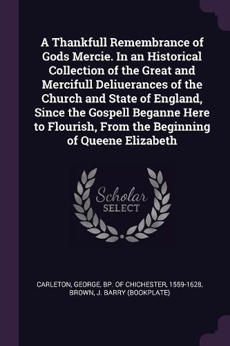 Cover image for A Thankfull Remembrance of Gods Mercie. In an Historical Collection of the Great and Mercifull Deliuerances of the Church and State of England, Since the Gospell Beganne Here to Flourish, From the Beginning of Queene Elizabeth