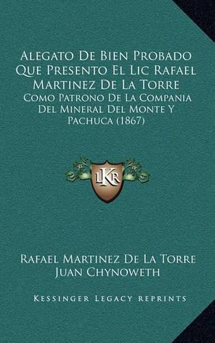 Alegato de Bien Probado Que Presento El LIC Rafael Martinez de La Torre: Como Patrono de La Compania del Mineral del Monte y Pachuca (1867)