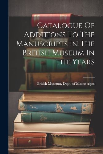 Catalogue Of Additions To The Manuscripts In The British Museum In The Years