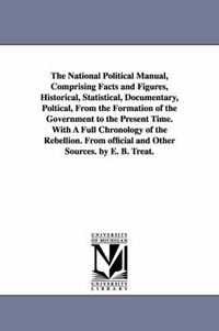 Cover image for The National Political Manual, Comprising Facts and Figures, Historical, Statistical, Documentary, Poltical, From the Formation of the Government to the Present Time. With A Full Chronology of the Rebellion. From official and Other Sources. by E. B. Treat.