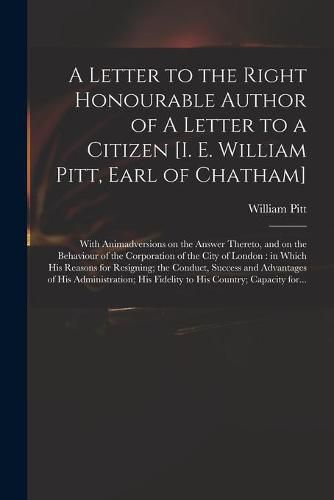 Cover image for A Letter to the Right Honourable Author of A Letter to a Citizen [i. E. William Pitt, Earl of Chatham] [microform]: With Animadversions on the Answer Thereto, and on the Behaviour of the Corporation of the City of London: in Which His Reasons For...