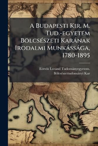 Cover image for A Budapesti Kir. M. Tud.-Egyetem B Lcs Szeti Kar Nak Irodalmi Munk SS Ga, 1780-1895: Ezred VI Eml Kk Nyv L a Kar Megbiz S B L Egybeirta Horv Th Ign Cz