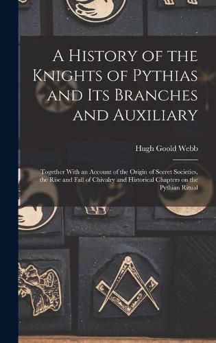 Cover image for A History of the Knights of Pythias and its Branches and Auxiliary; Together With an Account of the Origin of Secret Societies, the Rise and Fall of Chivalry and Historical Chapters on the Pythian Ritual