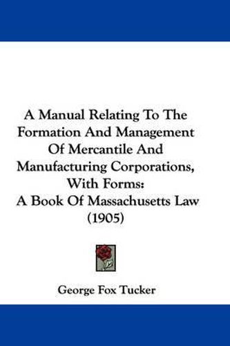 Cover image for A Manual Relating to the Formation and Management of Mercantile and Manufacturing Corporations, with Forms: A Book of Massachusetts Law (1905)