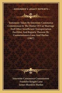 Cover image for Testimony Taken by Interstate Commerce Commission in the Matter of Car Shortage and Other Insufficient Transportation Facilities and Reports Thereon by Commissioners Lane and Harlan (1907)