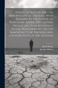 Cover image for Essays On Suicide and the Immortality of the Soul. With Remarks by the Editor. to Which Are Added Two Letters On Suicide, From Rousseau's Eloisa. [Followed By] On the Immortality of the Soul, and a Future State, by Mr. Addison