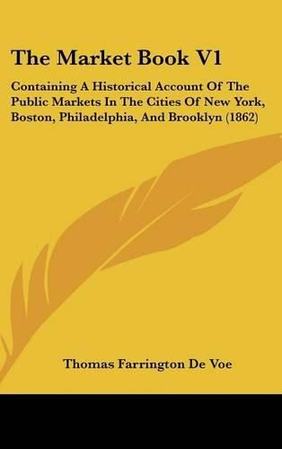 Cover image for The Market Book V1: Containing a Historical Account of the Public Markets in the Cities of New York, Boston, Philadelphia, and Brooklyn (1862)