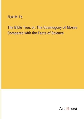 Cover image for The Bible True; or, The Cosmogony of Moses Compared with the Facts of Science
