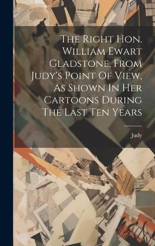 Cover image for The Right Hon. William Ewart Gladstone, From Judy's Point Of View, As Shown In Her Cartoons During The Last Ten Years