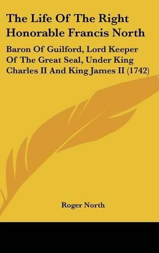 Cover image for The Life of the Right Honorable Francis North: Baron of Guilford, Lord Keeper of the Great Seal, Under King Charles II and King James II (1742)