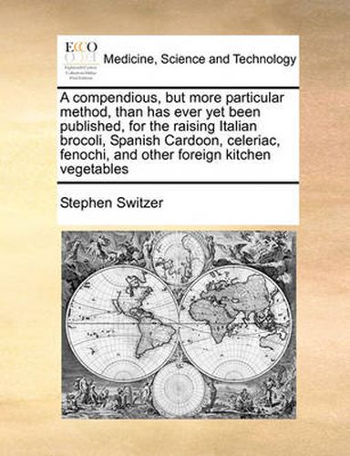 Cover image for A Compendious, But More Particular Method, Than Has Ever Yet Been Published, for the Raising Italian Brocoli, Spanish Cardoon, Celeriac, Fenochi, and Other Foreign Kitchen Vegetables