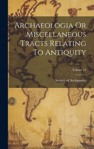 Cover image for Archaeologia Or Miscellaneous Tracts Relating To Antiquity; Volume 13