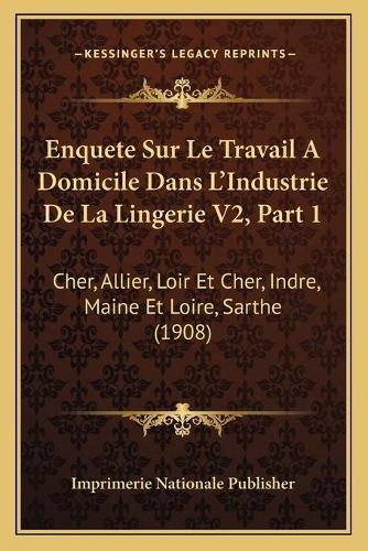 Enquete Sur Le Travail a Domicile Dans L'Industrie de La Lingerie V2, Part 1: Cher, Allier, Loir Et Cher, Indre, Maine Et Loire, Sarthe (1908)