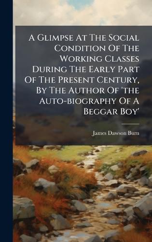 Cover image for A Glimpse At The Social Condition Of The Working Classes During The Early Part Of The Present Century, By The Author Of 'the Auto-biography Of A Beggar Boy'