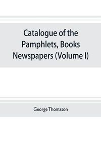 Cover image for Catalogue of the pamphlets, books, newspapers, and manuscripts relating to the civil war, the commonwealth, and restoration (Volume I) 1640-1661