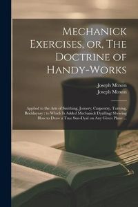 Cover image for Mechanick Exercises, or, The Doctrine of Handy-works: Applied to the Arts of Smithing, Joinery, Carpentry, Turning, Bricklayery: to Which is Added Mechanick Dyalling: Shewing How to Draw a True Sun-dyal on Any Given Plane ...