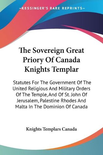 Cover image for The Sovereign Great Priory of Canada Knights Templar: Statutes for the Government of the United Religious and Military Orders of the Temple, and of St. John of Jerusalem, Palestine Rhodes and Malta in the Dominion of Canada