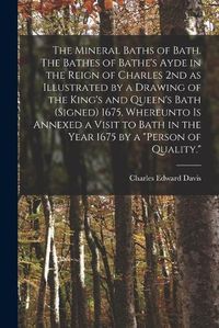 Cover image for The Mineral Baths of Bath. The Bathes of Bathe's Ayde in the Reign of Charles 2nd as Illustrated by a Drawing of the King's and Queen's Bath (signed) 1675. Whereunto is Annexed a Visit to Bath in the Year 1675 by a "person of Quality."