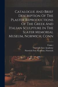 Cover image for Catalogue And Brief Description Of The Plaster Reproductions Of The Greek And Italian Sculpture In The Slater Memorial Museum, Norwich, Conn