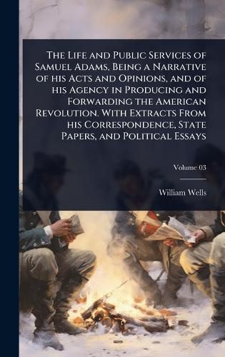 Cover image for The Life and Public Services of Samuel Adams, Being a Narrative of his Acts and Opinions, and of his Agency in Producing and Forwarding the American Revolution. With Extracts From his Correspondence, State Papers, and Political Essays