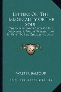 Cover image for Letters on the Immortality of the Soul: The Intermediate State of the Dead, and a Future Retribution in Reply to Mr. Charles Hudson