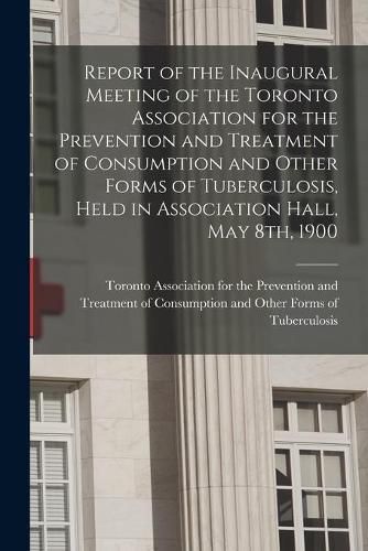 Cover image for Report of the Inaugural Meeting of the Toronto Association for the Prevention and Treatment of Consumption and Other Forms of Tuberculosis, Held in Association Hall, May 8th, 1900 [microform]