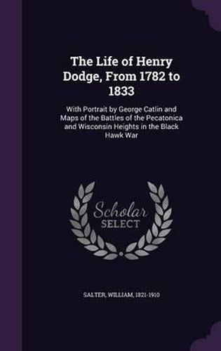 The Life of Henry Dodge, from 1782 to 1833: With Portrait by George Catlin and Maps of the Battles of the Pecatonica and Wisconsin Heights in the Black Hawk War