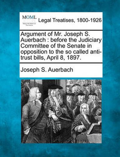 Argument of Mr. Joseph S. Auerbach: Before the Judiciary Committee of the Senate in Opposition to the So Called Anti-Trust Bills, April 8, 1897.