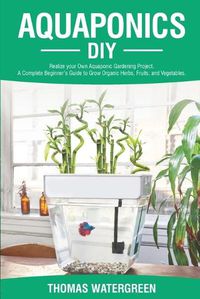 Cover image for Aquaponics DIY: Realize Your Own Aquaponic Gardening Project. A Complete Beginner's Guide to grow Organic Herbs, Fruits, and Vegetables