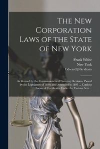 Cover image for The New Corporation Laws of the State of New York: as Revised by the Commissioners of Statutory Revision, Passed by the Legislature of 1890, and Amended in 1891 ... Copious Forms of Certificates Under the Various Acts ...