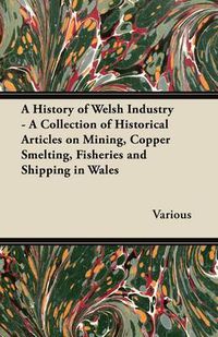 Cover image for A History of Welsh Industry: A Collection of Historical Articles on Mining, Copper Smelting, Fisheries and Shipping in Wales