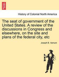 Cover image for The Seat of Government of the United States. a Review of the Discussions in Congress and Elsewhere, on the Site and Plans of the Federal City, Etc