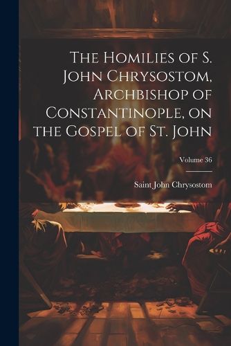 The Homilies of S. John Chrysostom, Archbishop of Constantinople, on the Gospel of St. John; Volume 36