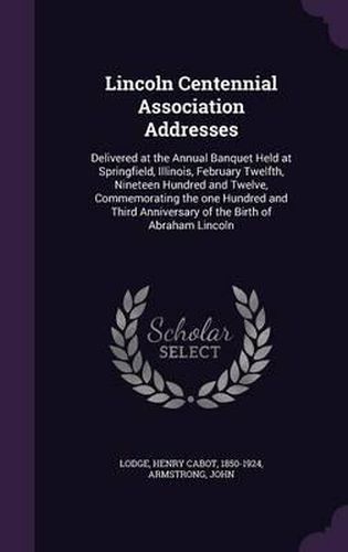 Lincoln Centennial Association Addresses: Delivered at the Annual Banquet Held at Springfield, Illinois, February Twelfth, Nineteen Hundred and Twelve, Commemorating the One Hundred and Third Anniversary of the Birth of Abraham Lincoln