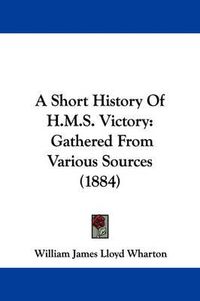 Cover image for A Short History of H.M.S. Victory: Gathered from Various Sources (1884)