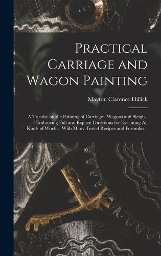 Cover image for Practical Carriage and Wagon Painting; a Treatise on the Painting of Carriages, Wagons and Sleighs, Embracing Full and Explicit Directions for Executing all Kinds of Work ... With Many Tested Recipes and Formulas ..