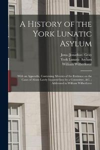 Cover image for A History of the York Lunatic Asylum: With an Appendix, Containing Minutes of the Evidence on the Cases of Abuse Lately Inquired Into by a Committee, &c.; Addressed to William Wilberforce