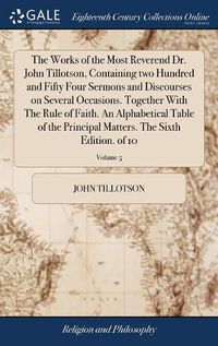 Cover image for The Works of the Most Reverend Dr. John Tillotson, Containing two Hundred and Fifty Four Sermons and Discourses on Several Occasions. Together With The Rule of Faith. An Alphabetical Table of the Principal Matters. The Sixth Edition. of 10; Volume 5