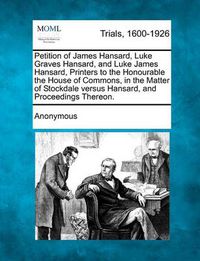 Cover image for Petition of James Hansard, Luke Graves Hansard, and Luke James Hansard, Printers to the Honourable the House of Commons, in the Matter of Stockdale Ve