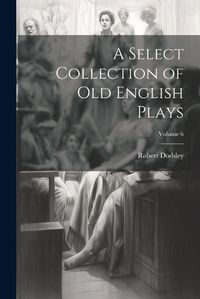 Cover image for A Select Collection of Old English Plays; Volume 6