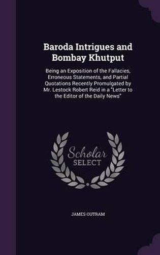 Cover image for Baroda Intrigues and Bombay Khutput: Being an Exposition of the Fallacies, Erroneous Statements, and Partial Quotations Recently Promulgated by Mr. Lestock Robert Reid in a Letter to the Editor of the Daily News