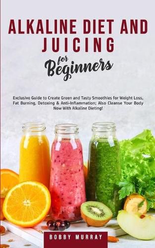 Alkaline Diet and Juicing for Beginners: Exclusive Guide to Create Green and Tasty Smoothies for Weight Loss, Fat Burning, Detoxing & Anti-Inflammation; Also Cleanse Your Body Now With Alkaline Dieting!