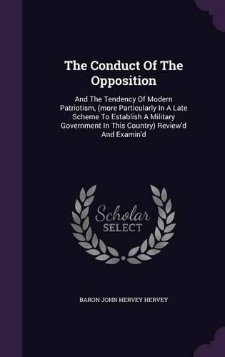 The Conduct of the Opposition: And the Tendency of Modern Patriotism, (More Particularly in a Late Scheme to Establish a Military Government in This Country) Review'd and Examin'd