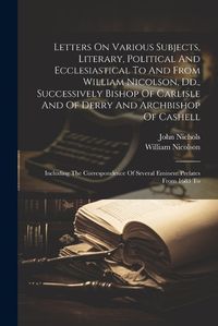 Cover image for Letters On Various Subjects, Literary, Political And Ecclesiastical To And From William Nicolson, Dd., Successively Bishop Of Carlisle And Of Derry And Archbishop Of Cashell