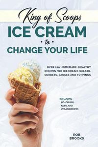 Cover image for King of Scoops - Ice Cream to Change Your Life: Over 120 Healthy, Homemade Recipes for Ice Cream, Gelato, Sorbets, Sauces and Toppings. Including no-churn, keto and vegan recipes